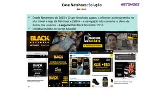 Case	
  Netshoes:	
  Solução
ü Desde	
  Novembro	
  de	
  2015	
  o	
  Grupo	
  Netshoes	
  passou	
  a	
  oferecer	
  acesso	
  gratuito	
  no	
  
site	
  móvel	
  e	
  App	
  da	
  Netshoes	
  e	
  Zattini	
  – a	
  navegação	
  não	
  consome	
  o	
  plano	
  de	
  
dados	
  dos	
  usuários	
  – Lançamento:	
  Black	
  November	
  2015
ü Iniciativa	
  inédita	
  no	
  Varejo	
  Mundial
 