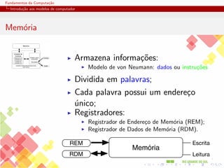 Fundamentos da Computação
Introdução aos modelos de computador
Memória
Memória
Unidade Lógica
e Aritmetica
Unidade Central de Processamento
UCP (CPU)
Acumulador
Entrada
Saída
Registrador de
Instrução (RI)
Contador de
Instrução (CI)
Unidade de
Controle
I Armazena informações:
I Modelo de von Neumann: dados ou instruções
I Dividida em palavras;
I Cada palavra possui um endereço
único;
I Registradores:
I Registrador de Endereço de Memória (REM);
I Registrador de Dados de Memória (RDM).
Memória
REM
RDM
Escrita
Leitura
 