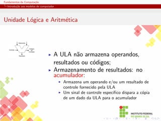Fundamentos da Computação
Introdução aos modelos de computador
Unidade Lógica e Aritmética
Operandos
Controle
Resultado
Códigos
de
Condição
I A ULA não armazena operandos,
resultados ou códigos;
I Armazenamento de resultados: no
acumulador:
I Armazena um operando e/ou um resultado de
controle fornecido pela ULA
I Um sinal de controle especı́fico dispara a cópia
de um dado da ULA para o acumulador
 