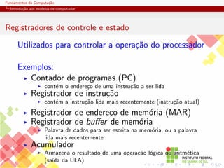 Fundamentos da Computação
Introdução aos modelos de computador
Registradores de controle e estado
Utilizados para controlar a operação do processador
Exemplos:
I Contador de programas (PC)
I contém o endereço de uma instrução a ser lida
I Registrador de instrução
I contém a instrução lida mais recentemente (instrução atual)
I Registrador de endereço de memória (MAR)
I Registrador de buffer de memória
I Palavra de dados para ser escrita na memória, ou a palavra
lida mais recentemente
I Acumulador
I Armazena o resultado de uma operação lógica ou aritmética
(saı́da da ULA)
 