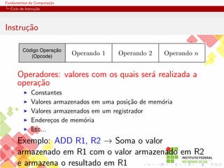 Fundamentos da Computação
Ciclo de Instrução
Instrução
Código Operação
(Opcode)
Operando 2 Operando n
Operando 1
Operadores: valores com os quais será realizada a
operação
I Constantes
I Valores armazenados em uma posição de memória
I Valores armazenados em um registrador
I Endereços de memória
I Etc...
Exemplo: ADD R1, R2 → Soma o valor
armazenado em R1 com o valor armazenado em R2
e armazena o resultado em R1
 