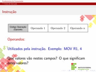 Fundamentos da Computação
Ciclo de Instrução
Instrução
Código Operação
(Opcode)
Operando 2 Operando n
Operando 1
Operandos:
Utilizados pela instrução. Exemplo: MOV R1, 4
Que valores vão nestes campos? O que significam
estes valores?
 