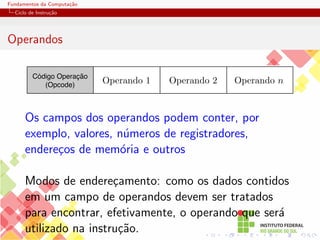 Fundamentos da Computação
Ciclo de Instrução
Operandos
Código Operação
(Opcode)
Operando 2 Operando n
Operando 1
Os campos dos operandos podem conter, por
exemplo, valores, números de registradores,
endereços de memória e outros
Modos de endereçamento: como os dados contidos
em um campo de operandos devem ser tratados
para encontrar, efetivamente, o operando que será
utilizado na instrução.
 