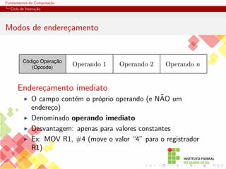 Fundamentos da Computação
Ciclo de Instrução
Modos de endereçamento
Código Operação
(Opcode)
Operando 2 Operando n
Operando 1
Endereçamento imediato
I O campo contém o próprio operando (e NÃO um
endereço)
I Denominado operando imediato
I Desvantagem: apenas para valores constantes
I Ex: MOV R1, #4 (move o valor “4” para o registrador
R1)
 
