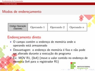 Fundamentos da Computação
Ciclo de Instrução
Modos de endereçamento
Código Operação
(Opcode)
Operando 2 Operando n
Operando 1
Endereçamento direto
I O campo contém o endereço de memória onde o
operando está armazenado
I Desvantagem: o endereço de memória é fixo e não pode
ser alterado durante a execução do programa
I Ex: MOV R1, (0x4) (move o valor contido no endereço de
memória 0x4 para o registrador R1)
 