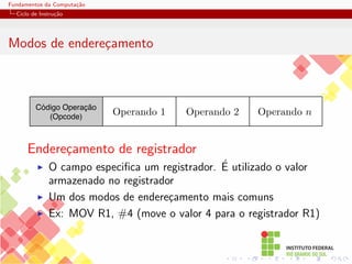 Fundamentos da Computação
Ciclo de Instrução
Modos de endereçamento
Código Operação
(Opcode)
Operando 2 Operando n
Operando 1
Endereçamento de registrador
I O campo especifica um registrador. É utilizado o valor
armazenado no registrador
I Um dos modos de endereçamento mais comuns
I Ex: MOV R1, #4 (move o valor 4 para o registrador R1)
 