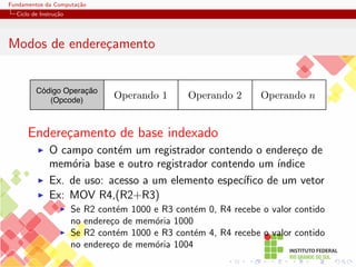 Fundamentos da Computação
Ciclo de Instrução
Modos de endereçamento
Código Operação
(Opcode)
Operando 2 Operando n
Operando 1
Endereçamento de base indexado
I O campo contém um registrador contendo o endereço de
memória base e outro registrador contendo um ı́ndice
I Ex. de uso: acesso a um elemento especı́fico de um vetor
I Ex: MOV R4,(R2+R3)
I Se R2 contém 1000 e R3 contém 0, R4 recebe o valor contido
no endereço de memória 1000
I Se R2 contém 1000 e R3 contém 4, R4 recebe o valor contido
no endereço de memória 1004
 