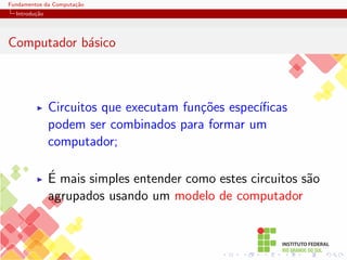 Fundamentos da Computação
Introdução
Computador básico
I Circuitos que executam funções especı́ficas
podem ser combinados para formar um
computador;
I É mais simples entender como estes circuitos são
agrupados usando um modelo de computador
 
