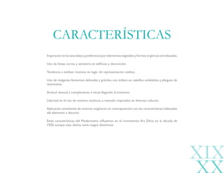 Inspiración en la naturaleza y preferencia por elementos vegetales y formas orgánicas entrelazadas.
Uso de líneas curvas y asimetría en edificios y decoración.
Tendencia a estilizar motivos en lugar de representación realista.
Uso de imágenes femeninas delicadas y gráciles, con énfasis en cabellos ondulados y pliegues de
vestimenta.
Actitud sensual y complaciente, a veces llegando al erotismo.
Libertad en el uso de motivos exóticos, a menudo inspirados en diversas culturas.
Aplicación envolvente de motivos orgánicos en contraposición con las características habituales
del elemento a decorar.
Estas características del Modernismo influyeron en el movimiento Art Déco en la década de
1920, aunque este último tenía rasgos distintivos.
CARACTERÍSTICAS
XIX
 