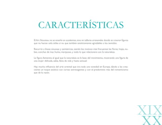 ElArt Nouveau no se enseñó en academias,sino en talleres artesanales donde se crearon figuras
que no fueran solo útiles si no que también estéticamente agradables a los sentidos.
Recurrió a líneas sinuosas y asimétricas, siendo los motivos más frecuentes las flores, hojas, nu-
bes, conchas de mar, humo, mariposas, y todo lo que relacionara con la naturaleza.
La figura femenina al igual que la naturaleza es la base del movimiento, mostrando una figura de
una mujer delicada, sabia, llena de vida y hasta sensual.
Hay mucha influencia del arte oriental que era toda una novedad en Europa, dándo a las crea-
ciones un toque exótico con curvas extravagantes y con el predominio más del romanticismo
que de la razón.
CARACTERÍSTICAS
XIX
 