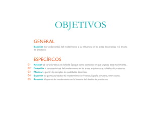 Exponer los fundamentos del modernismo y su influencia en las artes decorativas y el diseño
de producto.
GENERAL
Relatar las caracteristicas de la Belle Époque como contexto en que se gesta este movimiento..
Describir la características del modernismo en las artes, arquitectura y diseño de producto.
Mostrar a partir de ejemplos las cualidades descritas.
Exponer las particularidades del modernismo en Francia, España y Austria, entre otros.
Resumir el aporte del modernismo en la historia del diseño de productos.
ESPECÍFICOS
01
02
03
04
05
OBJETIVOS
 
