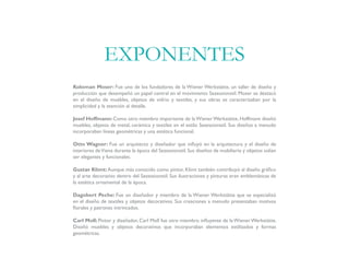 Koloman Moser: Fue uno de los fundadores de la Wiener Werkstätte, un taller de diseño y
producción que desempeñó un papel central en el movimiento Sezessionstil. Moser se destacó
en el diseño de muebles, objetos de vidrio y textiles, y sus obras se caracterizaban por la
simplicidad y la atención al detalle.
Josef Hoffmann: Como otro miembro importante de laWienerWerkstätte, Hoffmann diseñó
muebles, objetos de metal, cerámica y textiles en el estilo Sezessionstil. Sus diseños a menudo
incorporaban líneas geométricas y una estética funcional.
Otto Wagner: Fue un arquitecto y diseñador que influyó en la arquitectura y el diseño de
interiores deViena durante la época del Sezessionstil. Sus diseños de mobiliario y objetos solían
ser elegantes y funcionales.
Gustav Klimt: Aunque más conocido como pintor, Klimt también contribuyó al diseño gráfico
y al arte decorativo dentro del Sezessionstil. Sus ilustraciones y pinturas eran emblemáticas de
la estética ornamental de la época.
Dagobert Peche: Fue un diseñador y miembro de la Wiener Werkstätte que se especializó
en el diseño de textiles y objetos decorativos. Sus creaciones a menudo presentaban motivos
florales y patrones intrincados.
Carl Moll: Pintor y diseñador, Carl Moll fue otro miembro influyente de la Wiener Werkstätte.
Diseñó muebles y objetos decorativos que incorporaban elementos estilizados y formas
geométricas.
EXPONENTES
 