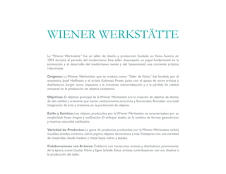 La “Wiener Werkstätte” fue un taller de diseño y producción fundado en Viena, Austria, en
1903 durante el período del modernismo. Este taller desempeñó un papel fundamental en la
promoción y el desarrollo del modernismo vienés y del Sezessionstil, una corriente artística
relacionada.
Orígenes: La Wiener Werkstätte, que se traduce como “Taller de Viena,” fue fundada por el
arquitecto Josef Hoffmann y el artista Koloman Moser, junto con el apoyo de otros artistas y
diseñadores. Surgió como respuesta a la creciente industrialización y a la pérdida de calidad
artesanal en la producción de objetos cotidianos.
Objetivos: El objetivo principal de la Wiener Werkstätte era la creación de objetos de diseño
de alta calidad y artesanía, que fueran estéticamente atractivos y funcionales. Buscaban una total
integración de arte y artesanía en la producción de objetos.
Estilo y Estética: Los objetos producidos por la Wiener Werkstätte se caracterizaban por su
simplicidad, líneas limpias y estilización. El enfoque estaba en la estética de formas geométricas
y motivos naturales estilizados.
Variedad de Productos: La gama de productos producidos por la Wiener Werkstätte incluía
muebles,textiles,cerámica,vidrio,joyería,objetos decorativos y más.Trabajaron con una variedad
de materiales, desde madera y metal hasta vidrio y tejidos.
Colaboraciones con Artistas: Colaboró con numerosos artistas y diseñadores prominentes
de la época, como Gustav Klimt y Egon Schiele. Estos artistas contribuyeron con sus diseños a
la producción del taller.
WIENER WERKSTÄTTE
 