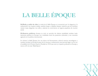 04-Moda y estilo de vida: La moda de la Belle Époque se caracterizó por la elegancia y la
sofisticación. Las mujeres usaban vestidos largos y esbeltas siluetas, mientras que los hombres
vestían trajes elegantes. Los cafés y cabarets se convirtieron en lugares populares de reunión
social.
05-Avances políticos: Aunque se vivió un período de relativa estabilidad, también hubo
tensiones políticas en Europa, con rivalidades entre las potencias coloniales y una creciente
agitación en la política internacional.
En síntesis, la Belle Époque fue una época de florecimiento cultural, avances tecnológicos y
cambios sociales en Europa.A pesar de su encanto y sofisticación,este período llegó a su fin con
el estallido de la Primera Guerra Mundial en 1914, que tuvo un impacto profundo en Europa y
marcó el fin de esta “Bella Época”.
LA BELLE ÉPOQUE
XIX
 