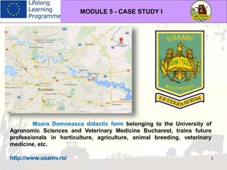 MODULE 5 - CASE STUDY I
1
Moara Domneasca didactic farm belonging to the University of
Agronomic Sciences and Veterinary Medicine Bucharest, trains future
professionals in horticulture, agriculture, animal breeding, veterinary
medicine, etc.
http://www.usamv.ro/
 