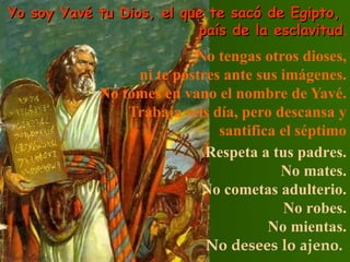 Yo soy Yavé tu Dios, el que te sacó de Egipto,  país de la esclavitud . No tengas otros dioses, ni te postres ante sus imágenes. No tomes en vano el nombre de Yavé. Trabaja seis día, pero descansa y santifica el séptimo Respeta a tus padres.  No mates.  No cometas adulterio.  No robes.  No mientas.   No  desees  lo  ajeno .   