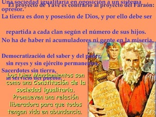 Una  sociedad igualitaria en oposición a  un  sistema opresor . L a tierra es don y posesión de Dios , y por ello debe ser    repartida a cada clan según el número de sus hijos.   No ha de haber ni acumuladores ni gente en la miseria.   Democratización del saber y del poder,    sin reyes y sin ejército permanentes. Sacerdotes sin tierra,    al servicio del pueblo. Los Diez Mandamientos son como una  Constitución de la sociedad igualitaria.  Promueven  una relación liberadora para que  todos  tengan vida en abundancia .   El proyecto de Yavé es contrario al proyecto del Faraón: 