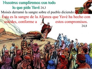 Nosotros cumpliremos con todo lo que pide Yavé   24,3 Moisés derramó la sangre sobre el pueblo diciendo: Ésta es la sangre de la Alianza que Yavé ha hecho con ustedes, conforme a  estos compromisos. 24,8 