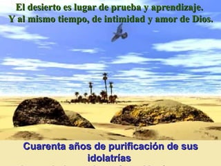 El desierto es lugar de prueba y aprendizaje.  Y al mismo tiempo, de intimidad y amor de Dios. Cuarenta años de purificación de sus idolatrías  y de crecimiento de su fe en Yavé.   N ú m 14,34   