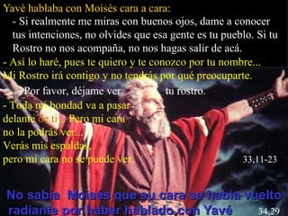 Yavé hablaba con Moisés cara a cara: No sabía  Moisés que su cara se había vuelto radiante por haber hablado con Yavé   34,29 - Si realmente me miras con buenos ojos, dame a conocer tus intenciones, no olvides que esa gente es tu pueblo. Si tu Rostro no nos acompaña, no nos hagas salir de acá. - Así lo haré, pues te quiero y te conozco por tu nombre... Mi Rostro irá contigo y no tendrás por qué preocuparte. - Por favor, déjame ver  tu rostro. - Toda mi bondad va a pasar  delante  de   ti ... Pero mi cara  no la podrás ver...  Verás mis espaldas,  pero mi cara no se puede ver.  33,11-23 