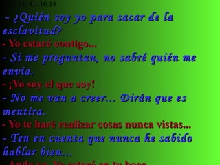 Ve, pues. Yo te envío para que saques de la  esclavitud a mi pueblo  Ex 3,10-14; 4,1.10.14     - ¿Quién soy yo para sacar de la esclavitud? - Yo estaré contigo... - Si me preguntan, no sabré quién me envía. - ¡Yo soy el que soy! - No me van a creer... Dirán que es mentira. - Yo te haré realizar cosas nunca vistas... - Ten en cuenta que nunca he sabido hablar bien... - Anda ya. Yo estaré en tu boca... - Por favor, ¿por qué no mandas a otro? - Puedes ir con tu hermano Aarón... 