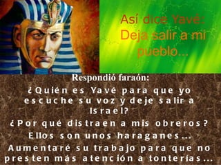 Así dice Yavé: Deja salir a mi pueblo... Respondió faraón: ¿Quién es Yavé para que yo escuche su voz y deje salir a Israel? ¿Por qué distraen a mis obreros? Ellos son unos haraganes... Aumentaré su trabajo para que no presten más atención a tonterías...   Ex 5,1-9 