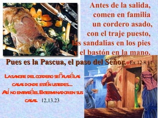 Antes de la salida,  comen en familia  un cordero asado, con el traje puesto,  las sandalias en los pies  y el bastón en la mano.  Pues es la Pascua, el paso del Señor.   Ex 12,8.11 La sangre del cordero señalará las casas donde están ustedes... Así no entrará el Exterminador en sus casas.   12,13.23 