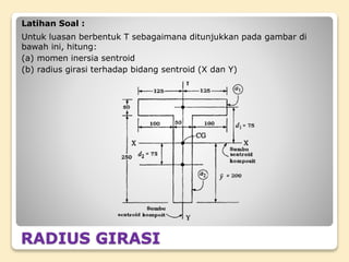 RADIUS GIRASI
Latihan Soal :
Untuk luasan berbentuk T sebagaimana ditunjukkan pada gambar di
bawah ini, hitung:
(a) momen inersia sentroid
(b) radius girasi terhadap bidang sentroid (X dan Y)
 