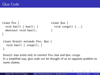 Glue Code



class Foo {                                           class Qux {
  void bar() { baz(); }                                 void corge() {...}
  abstract void baz();                                }
}

class Grault extends Foo, Qux {
  void baz() { corge(); }
}

Grault.baz exists only to connect Foo.baz and Qux.corge.
In a simpliﬁed way, glue code can be thought of as an opposite problem to
name clashes.


  Michal P´se (CTU in Prague)
          ıˇ                    Object Programming Lect. 5: Multiple Inheritance   October 26, 2010   5 / 11
 