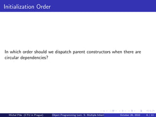 Initialization Order




In which order should we dispatch parent constructors when there are
circular dependencies?




  Michal P´se (CTU in Prague)
          ıˇ                    Object Programming Lect. 5: Multiple Inheritance   October 26, 2010   6 / 11
 