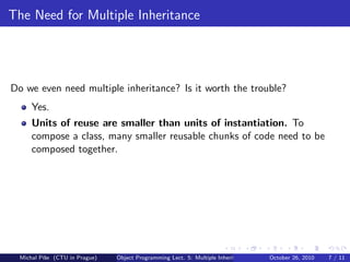 The Need for Multiple Inheritance




Do we even need multiple inheritance? Is it worth the trouble?
      Yes.
      Units of reuse are smaller than units of instantiation. To
      compose a class, many smaller reusable chunks of code need to be
      composed together.




  Michal P´se (CTU in Prague)
          ıˇ                    Object Programming Lect. 5: Multiple Inheritance   October 26, 2010   7 / 11
 