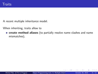 Traits



A recent multiple inheritance model.

When inheriting, traits allow to
      create method aliases (to partially resolve name clashes and name
      mismatches),




  Michal P´se (CTU in Prague)
          ıˇ                    Object Programming Lect. 5: Multiple Inheritance   October 26, 2010   8 / 11
 