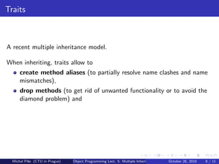 Traits



A recent multiple inheritance model.

When inheriting, traits allow to
      create method aliases (to partially resolve name clashes and name
      mismatches),
      drop methods (to get rid of unwanted functionality or to avoid the
      diamond problem) and




  Michal P´se (CTU in Prague)
          ıˇ                    Object Programming Lect. 5: Multiple Inheritance   October 26, 2010   8 / 11
 