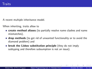 Traits



A recent multiple inheritance model.

When inheriting, traits allow to
      create method aliases (to partially resolve name clashes and name
      mismatches),
      drop methods (to get rid of unwanted functionality or to avoid the
      diamond problem) and
      break the Liskov substitution principle (they do not imply
      subtyping and therefore subsumption is not an issue).




  Michal P´se (CTU in Prague)
          ıˇ                    Object Programming Lect. 5: Multiple Inheritance   October 26, 2010   8 / 11
 