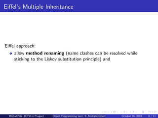 Eiﬀel’s Multiple Inheritance




Eiﬀel approach:
      allow method renaming (name clashes can be resolved while
      sticking to the Liskov substitution principle) and




  Michal P´se (CTU in Prague)
          ıˇ                    Object Programming Lect. 5: Multiple Inheritance   October 26, 2010   9 / 11
 
