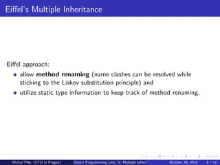 Eiﬀel’s Multiple Inheritance




Eiﬀel approach:
      allow method renaming (name clashes can be resolved while
      sticking to the Liskov substitution principle) and
      utilize static type information to keep track of method renaming.




  Michal P´se (CTU in Prague)
          ıˇ                    Object Programming Lect. 5: Multiple Inheritance   October 26, 2010   9 / 11
 