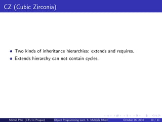 CZ (Cubic Zirconia)




     Two kinds of inheritance hierarchies: extends and requires.
     Extends hierarchy can not contain cycles.




 Michal P´se (CTU in Prague)
         ıˇ                    Object Programming Lect. 5: Multiple Inheritance   October 26, 2010   10 / 11
 