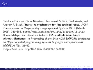 See



St´phane Ducasse, Oscar Nierstrasz, Nathanael Sch¨rli, Roel Wuyts, and
  e                                              a
Andrew P. Black. Traits: A mechanism for ﬁne-grained reuse. ACM
Transanctions on Programming Languages and Systems 28, 2 (March
2006), 331–388. http://doi.acm.org/10.1145/1119479.1119483
Donna Malayeri and Jonathan Aldrich. CZ: multiple inheritance
without diamonds. In Proceeding of the 24th ACM SIGPLAN conference
on Object oriented programming systems languages and applications
(OOPSLA ’09). 21–40.
http://doi.acm.org/10.1145/1640089.1640092




 Michal P´se (CTU in Prague)
         ıˇ                    Object Programming Lect. 5: Multiple Inheritance   October 26, 2010   11 / 11
 