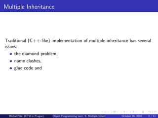 Multiple Inheritance




Traditional (C++-like) implementation of multiple inheritance has several
issues:
      the diamond problem,
      name clashes,
      glue code and




  Michal P´se (CTU in Prague)
          ıˇ                    Object Programming Lect. 5: Multiple Inheritance   October 26, 2010   2 / 11
 
