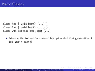Name Clashes




class Foo { void bar() {...} }
class Baz { void bar() {...} }
class Qux extends Foo, Baz {...}

     Which of the two methods named bar gets called during execution of
     new Qux().bar()?




 Michal P´se (CTU in Prague)
         ıˇ                    Object Programming Lect. 5: Multiple Inheritance   October 26, 2010   4 / 11
 