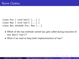 Name Clashes




class Foo { void bar() {...} }
class Baz { void bar() {...} }
class Qux extends Foo, Baz {...}

     Which of the two methods named bar gets called during execution of
     new Qux().bar()?
     What if we need to keep both implementations of bar?




 Michal P´se (CTU in Prague)
         ıˇ                    Object Programming Lect. 5: Multiple Inheritance   October 26, 2010   4 / 11
 