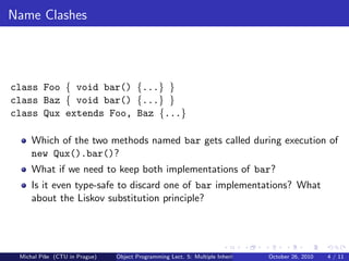 Name Clashes




class Foo { void bar() {...} }
class Baz { void bar() {...} }
class Qux extends Foo, Baz {...}

     Which of the two methods named bar gets called during execution of
     new Qux().bar()?
     What if we need to keep both implementations of bar?
     Is it even type-safe to discard one of bar implementations? What
     about the Liskov substitution principle?




 Michal P´se (CTU in Prague)
         ıˇ                    Object Programming Lect. 5: Multiple Inheritance   October 26, 2010   4 / 11
 