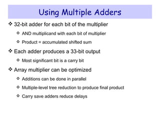 Using Multiple Adders
 32-bit adder for each bit of the multiplier
 AND multiplicand with each bit of multiplier
 Product = accumulated shifted sum
 Each adder produces a 33-bit output
 Most significant bit is a carry bit
 Array multiplier can be optimized
 Additions can be done in parallel
 Multiple-level tree reduction to produce final product
 Carry save adders reduce delays
 