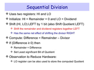 Sequential Division
 Uses two registers: HI and LO
 Initialize: HI = Remainder = 0 and LO = Dividend
 Shift (HI, LO) LEFT by 1 bit (also Shift Quotient LEFT)
 Shift the remainder and dividend registers together LEFT
 Has the same net effect of shifting the divisor RIGHT
 Compute: Difference = Remainder – Divisor
 If (Difference ≥ 0) then
 Remainder = Difference
 Set Least significant Bit of Quotient
 Observation to Reduce Hardware:
 LO register can be also used to store the computed Quotient
 