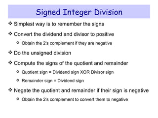Signed Integer Division
 Simplest way is to remember the signs
 Convert the dividend and divisor to positive
 Obtain the 2's complement if they are negative
 Do the unsigned division
 Compute the signs of the quotient and remainder
 Quotient sign = Dividend sign XOR Divisor sign
 Remainder sign = Dividend sign
 Negate the quotient and remainder if their sign is negative
 Obtain the 2's complement to convert them to negative
 