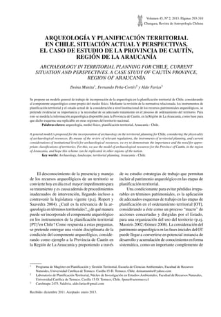 Volumen 45, Nº 2, 2013. Páginas 293-310
Chungara, Revista de Antropología Chilena
ARQUEOLOGÍA Y PLANIFICACIÓN TERRITORIAL
EN CHILE, SITUACIÓN ACTUAL Y PERSPECTIVAS.
EL CASO DE ESTUDIO DE LA PROVINCIA DE CAUTÍN,
REGIÓN DE LA ARAUCANÍA
ARCHAEOLOGY IN TERRITORIAL PLANNING FOR CHILE, CURRENT
SITUATION AND PERSPECTIVES. A CASE STUDY OF CAUTÍN PROVINCE,
REGION OF ARAUCANÍA
Doina Munita1, Fernando Peña-Cortés2 y Aldo Farías3
Se propone un modelo general de trabajo de incorporación de la arqueología en la planificación territorial de Chile, considerando
al componente arqueológico como propio del medio físico. Mediante la revisión de la normativa relacionada, los instrumentos de
planificación territorial y el estado actual de la consideración a nivel institucional de los recursos patrimoniales arqueológicos, se
pretende evidenciar su importancia y la necesidad de su adecuado tratamiento en el proceso de ordenamiento del territorio. Para
esto se modela la información arqueológica disponible para la Provincia de Cautín, en la Región de La Araucanía, como base para
que dicho esquema sea replicable en otras regiones del territorio nacional.
	 Palabras claves: arqueología, medio físico, planificación territorial, Araucanía - Chile.
A general model is proposed for the incorporation of archaeology in the territorial planning for Chile, considering the physicality
of archaeological resources. By means of the review of relevant regulations, the instruments of territorial planning, and current
considerations of institutional levels for archaeological resources, we try to demonstrate the importance and the need for appro-
priate classifications of territories. For this, we use the model of archaeological resources for the Province of Cautín, in the region
of Araucanía, and hope this scheme can be replicated in other regions of the nation.
	 Key words: Archaeology, landscape, territorial planning, Araucanía - Chile.
1	 Programa de Magíster en Planificación y Gestión Territorial, Escuela de Ciencias Ambientales, Facultad de Recursos
Naturales, Universidad Católica de Temuco. Casilla 15-D. Temuco, Chile. doinamunita@yahoo.com
2	 Laboratorio de Planificación Territorial, Núcleo de Investigación en Estudios Ambientales, Facultad de Recursos Naturales,
Universidad Católica de Temuco. Casilla 15-D. Temuco, Chile. fpena@uctemuco.cl
3	 Carelmapu 2475, Valdivia. aldo.farias@gmail.com
Recibido: diciembre 2011. Aceptado: enero 2013.
El desconocimiento de la presencia y manejo
de los recursos arqueológicos de un territorio se
convierte hoy en día en el mayor impedimento para
su tratamiento y es causa además de procedimientos
inadecuados de intervención, llegando incluso a
contravenir la legislatura vigente (p.ej. Ropert y
Saavedra 2004). ¿Cuál es la relevancia de la ar-
queología en términos territoriales?, ¿de qué manera
puede ser incorporado el componente arqueológico
en los instrumentos de la planificación territorial
[PT]1en Chile? Como respuesta a estas preguntas,
se pretende entregar una visión disciplinaria de la
condición del componente arqueológico, conside-
rando como ejemplo a la Provincia de Cautín en
la Región de La Araucanía y proponiendo a través
de su estudio estrategias de trabajo que permitan
incluir al patrimonio arqueológico en las etapas de
planificación territorial.
Una condicionante para evitar pérdidas irrepa-
rables en términos patrimoniales, es la aplicación
de adecuados esquemas de trabajo en las etapas de
planificación en el ordenamiento territorial [OT],
considerando a éste como un proceso “macro” de
acciones concertadas y dirigidas por el Estado,
para una organización del uso del territorio (p.ej.
Massiris 2002; Gómez 2008). La consideración del
patrimonio arqueológico en las fases iniciales del OT
puede llegar a convertirse en potencial instancia de
desarrollo y acumulación de conocimiento en forma
sistemática, como un importante complemento de
 