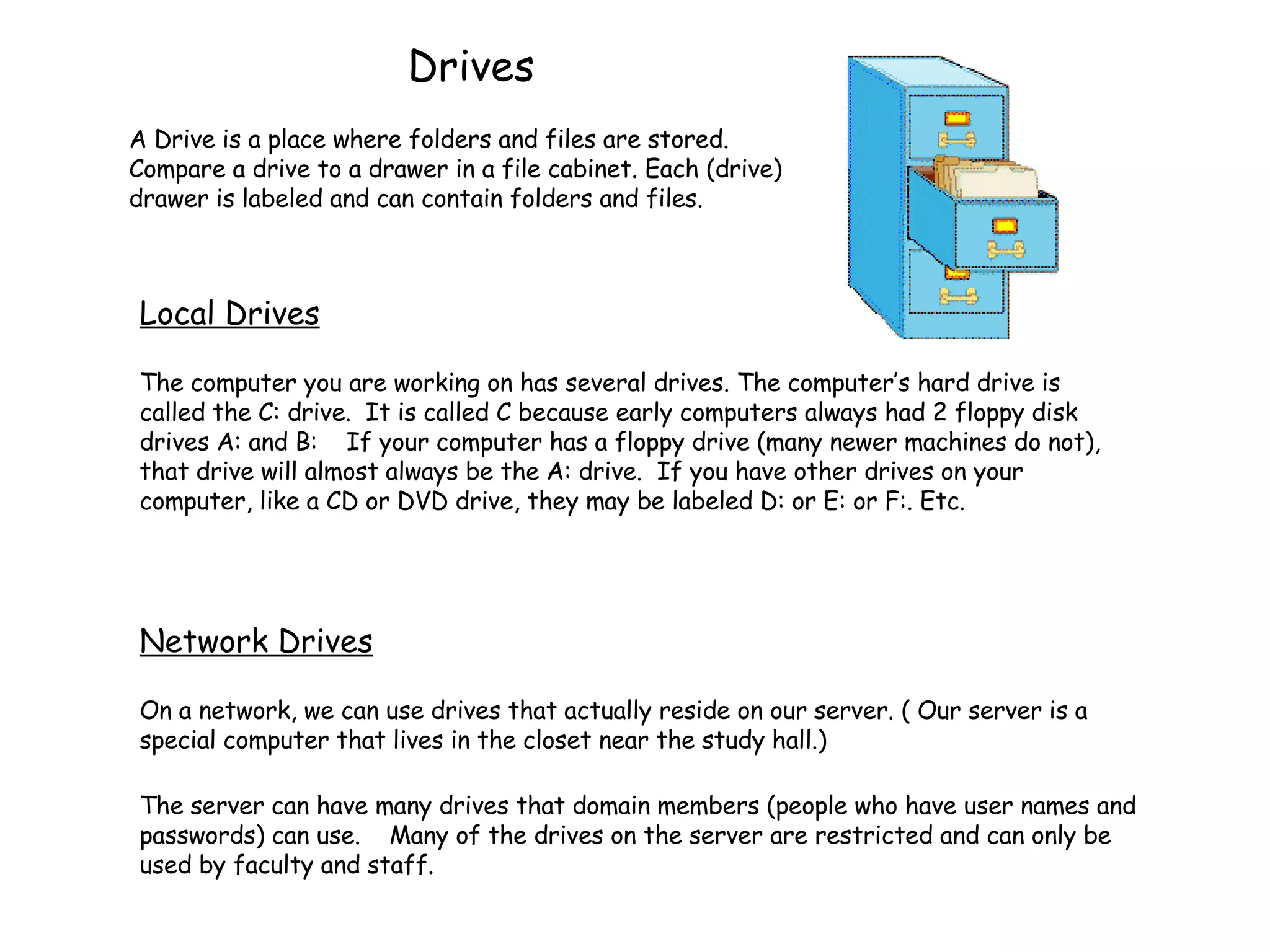Drives A Drive is a place where folders and files are stored. Compare a drive to a drawer in a file cabinet. Each (drive) drawer is labeled and can contain folders and files. The computer you are working on has several drives. The computer’s hard drive is called the C: drive.  It is called C because early computers always had 2 floppy disk drives A: and B:  If your computer has a floppy drive (many newer machines do not), that drive will almost always be the A: drive.  If you have other drives on your computer, like a CD or DVD drive, they may be labeled D: or E: or F:. Etc. Network Drives On a network, we can use drives that actually reside on our server. ( Our server is a special computer that lives in the closet near the study hall.)  The server can have many drives that domain members (people who have user names and passwords) can use.  Many of the drives on the server are restricted and can only be used by faculty and staff. Local Drives 