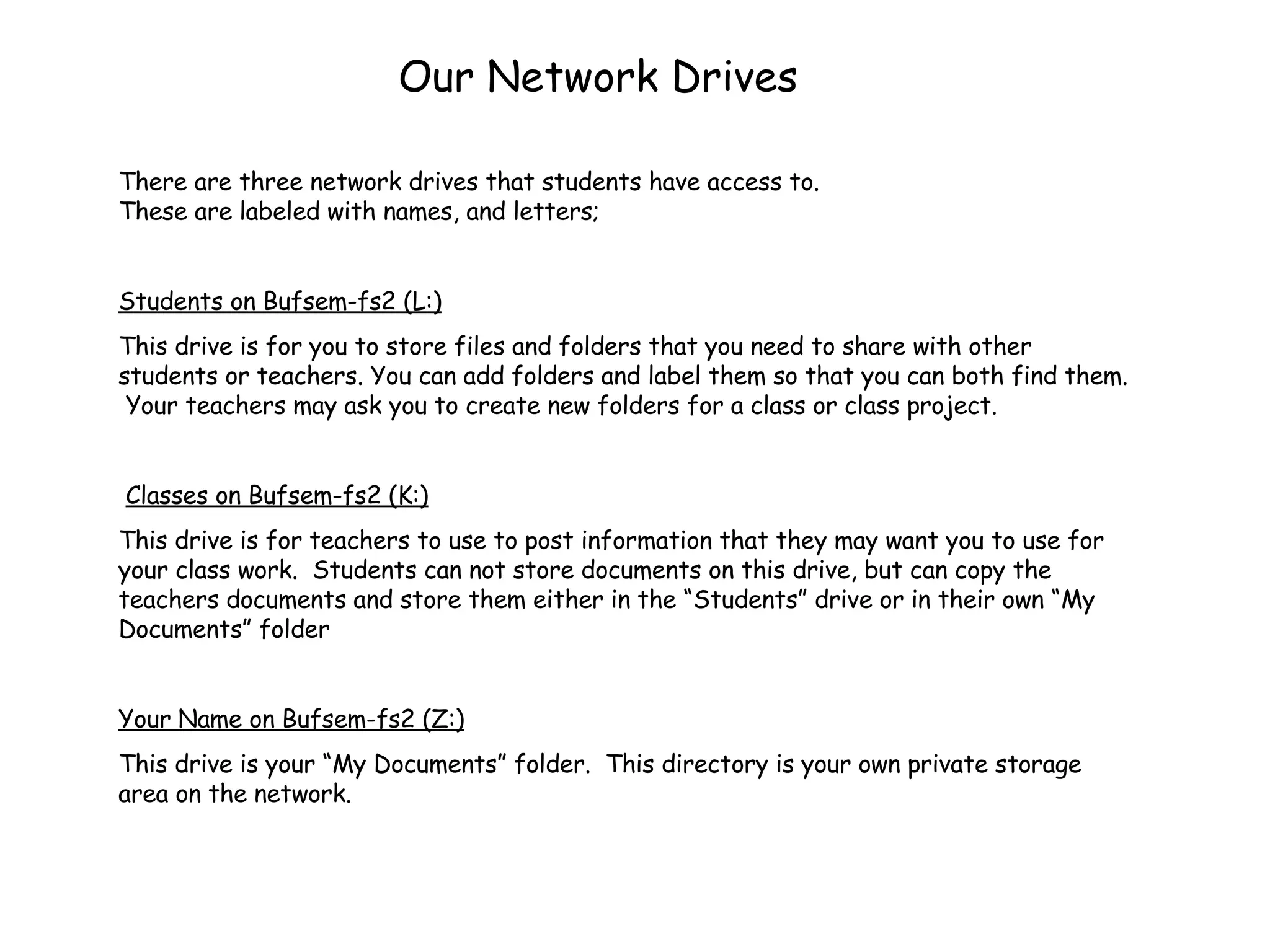 Our Network Drives There are three network drives that students have access to.  These are labeled with names, and letters; Students on Bufsem-fs2 (L:) This drive is for you to store files and folders that you need to share with other students or teachers. You can add folders and label them so that you can both find them.  Your teachers may ask you to create new folders for a class or class project.  Classes on Bufsem-fs2 (K:) This drive is for teachers to use to post information that they may want you to use for your class work.  Students can not store documents on this drive, but can copy the teachers documents and store them either in the “Students” drive or in their own “My Documents” folder Your Name on Bufsem-fs2 (Z:) This drive is your “My Documents” folder.  This directory is your own private storage area on the network.  