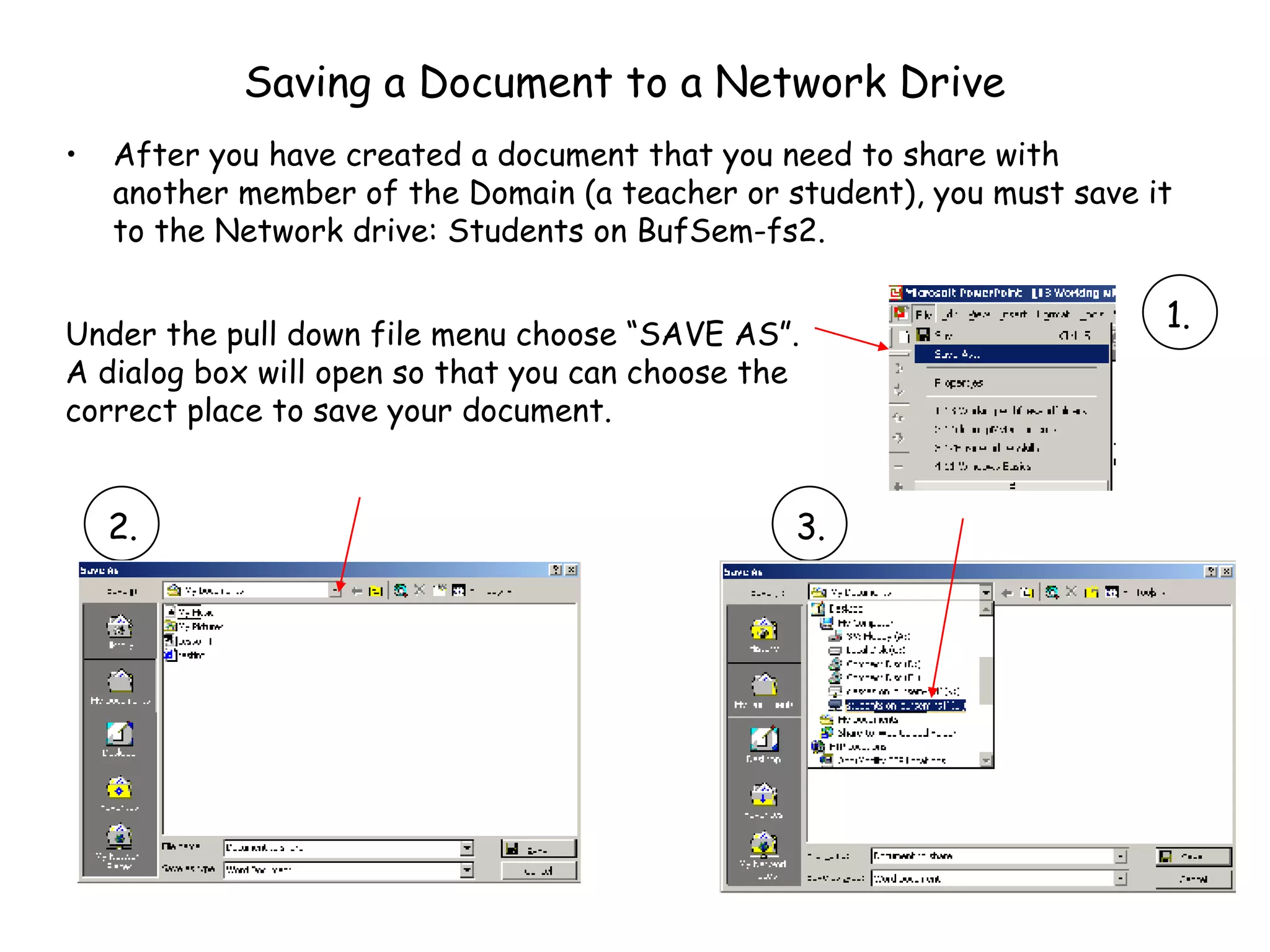 Saving a Document to a Network Drive After you have created a document that you need to share with another member of the Domain (a teacher or student), you must save it to the Network drive: Students on BufSem-fs2. RE DO THIS IMAGE Under the pull down file menu choose “SAVE AS”.  A dialog box will open so that you can choose the correct place to save your document. 1. 2. 3. 