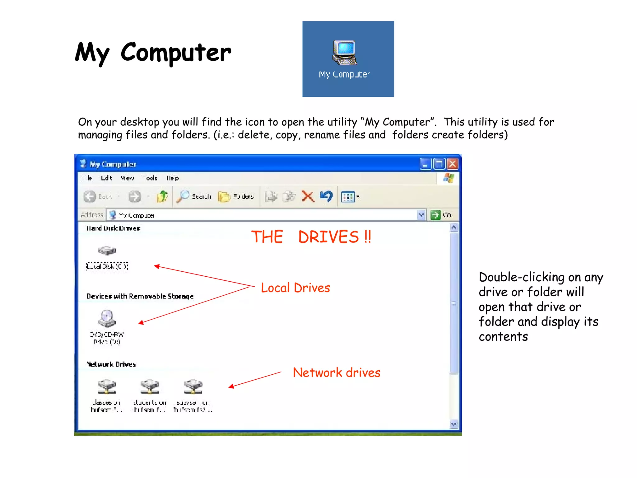My Computer   On your desktop you will find the icon to open the utility “My Computer”.  This utility is used for managing files and folders.  (i.e.: delete, copy, rename files and  folders create folders) THE  DRIVES !! Double-clicking on any drive or folder will open that drive or folder and display its contents Local Drives Network drives 